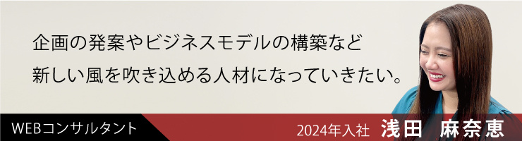 企画の発案やビジネスモデルの構築など、新しい風を吹き込める人材になっていきたい。