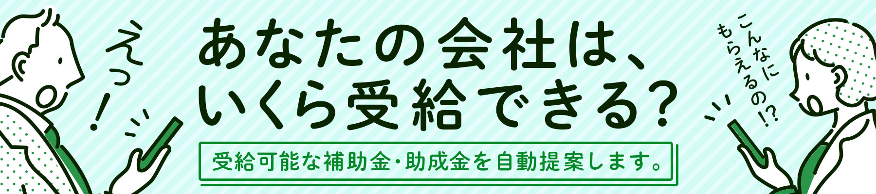 あなたの会社は、いくら受給できる？受給可能な補助金・助成金を自動提案します。