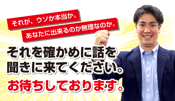 それが、ウソか本当か。あなたに出来るのか無理なのか。それを確かめに話を聞きに来てください。お待ちしております。